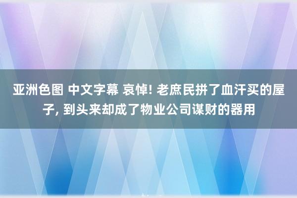 亚洲色图 中文字幕 哀悼! 老庶民拼了血汗买的屋子， 到头来却成了物业公司谋财的器用