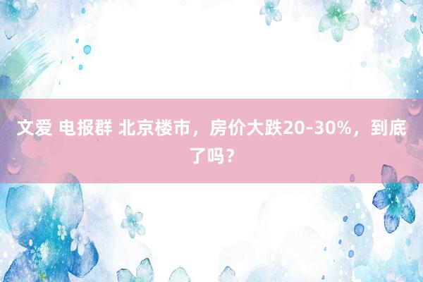 文爱 电报群 北京楼市，房价大跌20-30%，到底了吗？