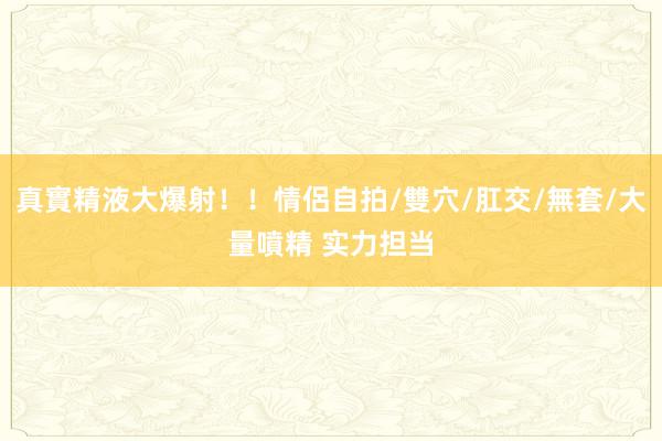 真實精液大爆射！！情侶自拍/雙穴/肛交/無套/大量噴精 实力担当