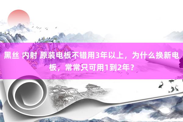 黑丝 内射 原装电板不错用3年以上，为什么换新电板，常常只可用1到2年？