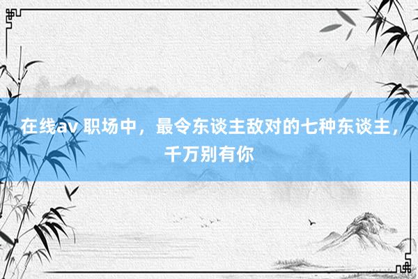 在线av 职场中，最令东谈主敌对的七种东谈主，千万别有你