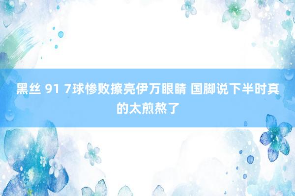 黑丝 91 7球惨败擦亮伊万眼睛 国脚说下半时真的太煎熬了