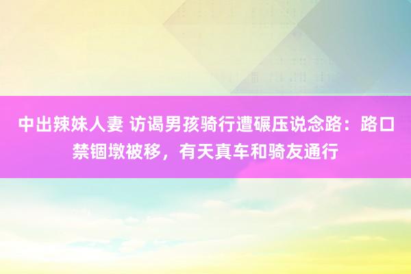 中出辣妹人妻 访谒男孩骑行遭碾压说念路：路口禁锢墩被移，有天真车和骑友通行