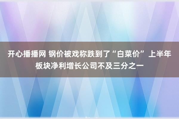 开心播播网 钢价被戏称跌到了“白菜价” 上半年板块净利增长公司不及三分之一