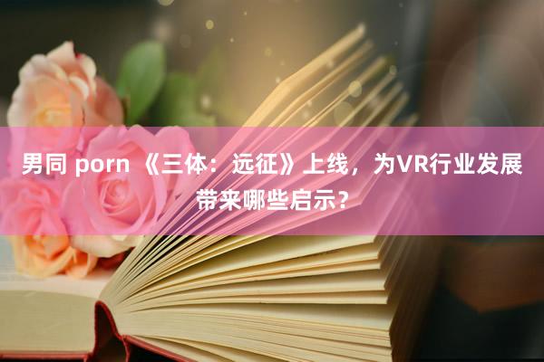 男同 porn 《三体：远征》上线，为VR行业发展带来哪些启示？