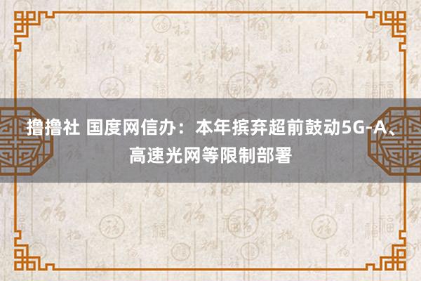 撸撸社 国度网信办：本年摈弃超前鼓动5G-A、高速光网等限制部署