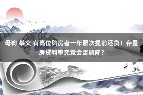 母狗 拳交 有高位购房者一年屡次提前还贷！存量房贷利率究竟会否调降？