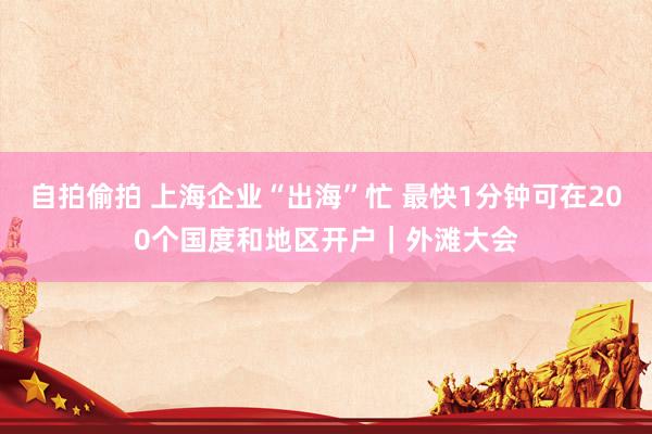 自拍偷拍 上海企业“出海”忙 最快1分钟可在200个国度和地区开户｜外滩大会