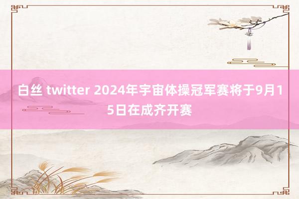 白丝 twitter 2024年宇宙体操冠军赛将于9月15日在成齐开赛