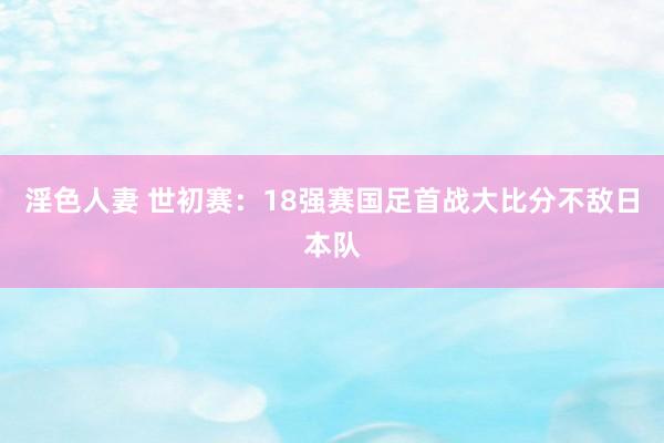 淫色人妻 世初赛：18强赛国足首战大比分不敌日本队