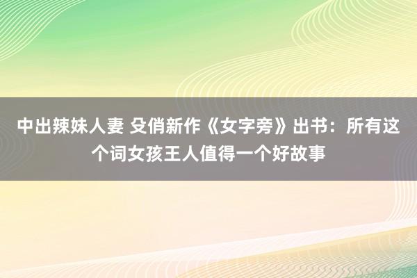 中出辣妹人妻 殳俏新作《女字旁》出书：所有这个词女孩王人值得一个好故事