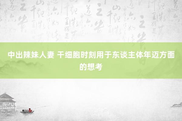 中出辣妹人妻 干细胞时刻用于东谈主体年迈方面的想考