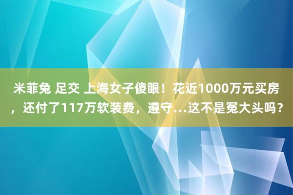 米菲兔 足交 上海女子傻眼！花近1000万元买房，还付了117万软装费，遵守…这不是冤大头吗？