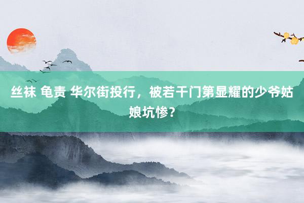 丝袜 龟责 华尔街投行，被若干门第显耀的少爷姑娘坑惨？