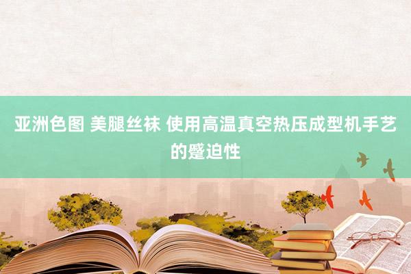 亚洲色图 美腿丝袜 使用高温真空热压成型机手艺的蹙迫性