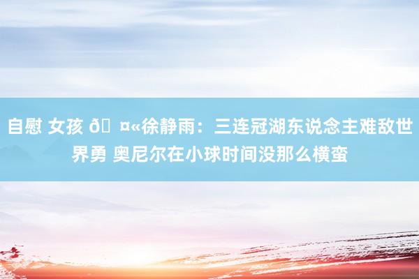 自慰 女孩 🤫徐静雨：三连冠湖东说念主难敌世界勇 奥尼尔在小球时间没那么横蛮