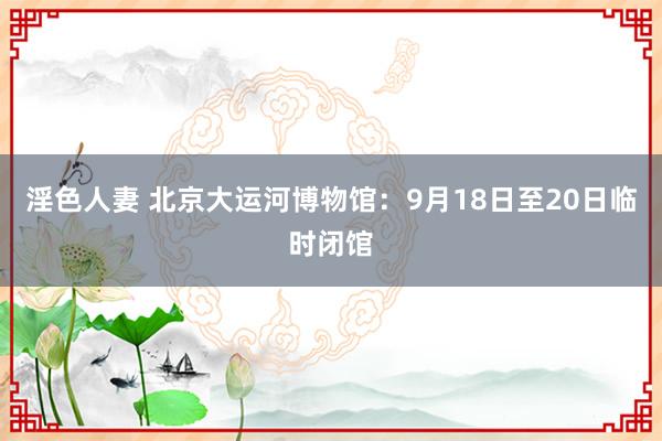 淫色人妻 北京大运河博物馆：9月18日至20日临时闭馆