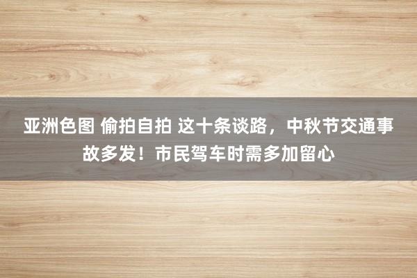 亚洲色图 偷拍自拍 这十条谈路，中秋节交通事故多发！市民驾车时需多加留心