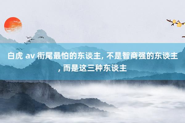 白虎 av 衔尾最怕的东谈主， 不是智商强的东谈主， 而是这三种东谈主