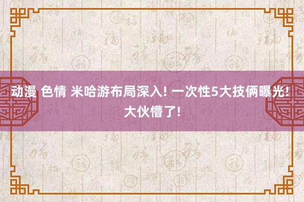 动漫 色情 米哈游布局深入! 一次性5大技俩曝光! 大伙懵了!