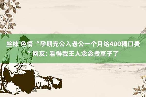 丝袜 色情 “孕期充公入老公一个月给400糊口费”网友: 看得我王人念念授室子了