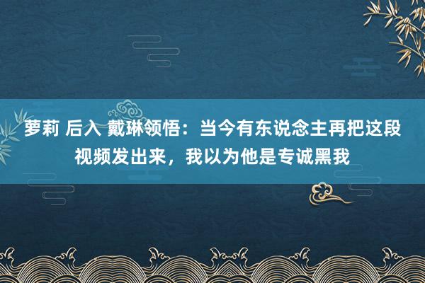 萝莉 后入 戴琳领悟：当今有东说念主再把这段视频发出来，我以为他是专诚黑我