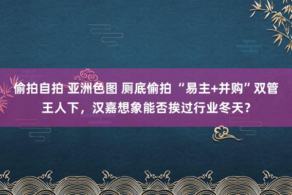 偷拍自拍 亚洲色图 厕底偷拍 “易主+并购”双管王人下，汉嘉想象能否挨过行业冬天？