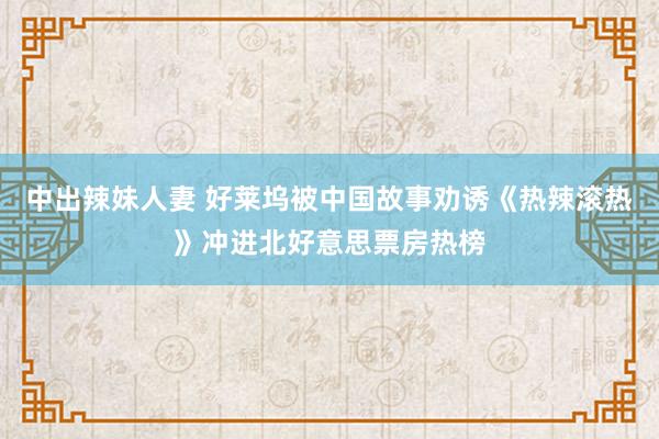 中出辣妹人妻 好莱坞被中国故事劝诱《热辣滚热》冲进北好意思票房热榜