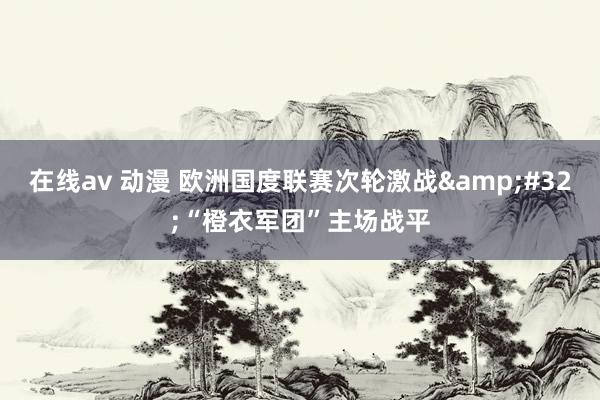 在线av 动漫 欧洲国度联赛次轮激战&#32;“橙衣军团”主场战平