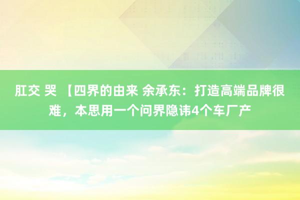 肛交 哭 【四界的由来 余承东：打造高端品牌很难，本思用一个问界隐讳4个车厂产