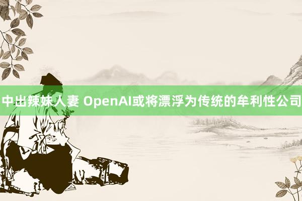 中出辣妹人妻 OpenAI或将漂浮为传统的牟利性公司