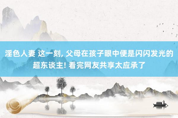 淫色人妻 这一刻, 父母在孩子眼中便是闪闪发光的超东谈主! 看完网友共享太应承了