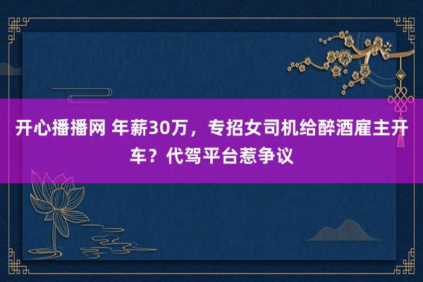 开心播播网 年薪30万，专招女司机给醉酒雇主开车？代驾平台惹争议