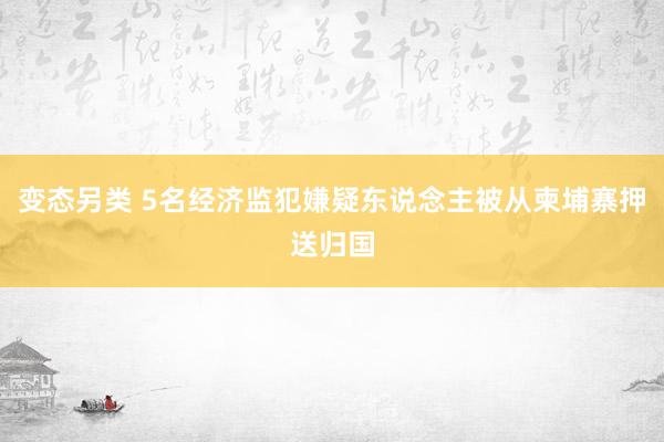 变态另类 5名经济监犯嫌疑东说念主被从柬埔寨押送归国