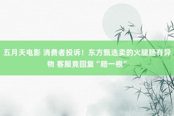 五月天电影 消费者投诉！东方甄选卖的火腿肠有异物 客服竟回复“赔一根”