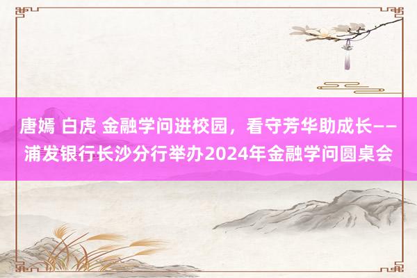 唐嫣 白虎 金融学问进校园，看守芳华助成长——浦发银行长沙分行举办2024年金融学问圆桌会