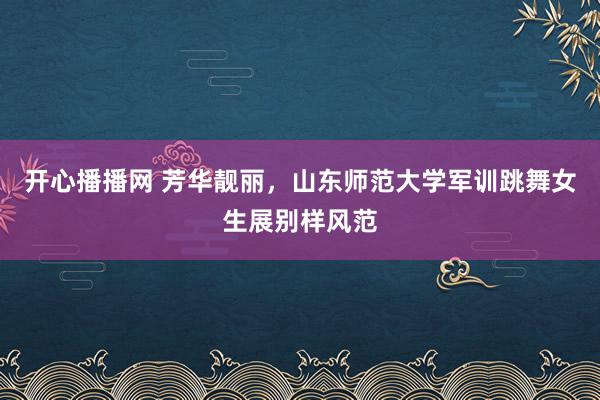 开心播播网 芳华靓丽，山东师范大学军训跳舞女生展别样风范