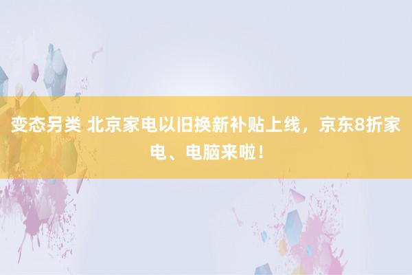 变态另类 北京家电以旧换新补贴上线，京东8折家电、电脑来啦！