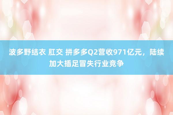 波多野结衣 肛交 拼多多Q2营收971亿元，陆续加大插足冒失行业竞争