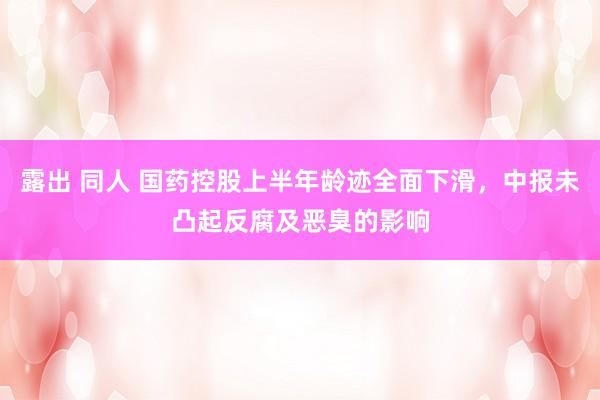 露出 同人 国药控股上半年龄迹全面下滑，中报未凸起反腐及恶臭的影响