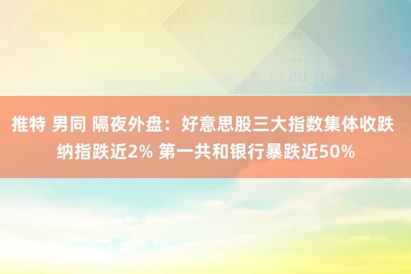 推特 男同 隔夜外盘：好意思股三大指数集体收跌 纳指跌近2% 第一共和银行暴跌近50%