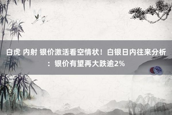 白虎 内射 银价激活看空情状！白银日内往来分析：银价有望再大跌逾2%