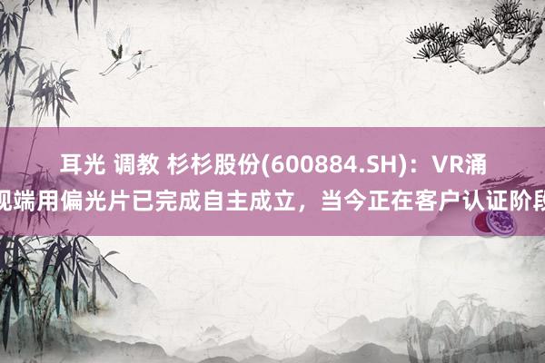 耳光 调教 杉杉股份(600884.SH)：VR涌现端用偏光片已完成自主成立，当今正在客户认证阶段