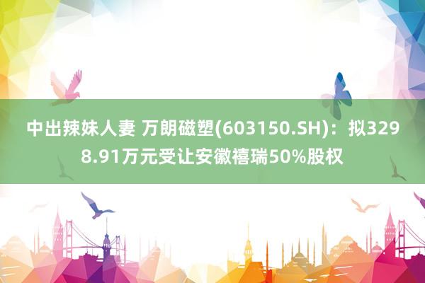 中出辣妹人妻 万朗磁塑(603150.SH)：拟3298.91万元受让安徽禧瑞50%股权