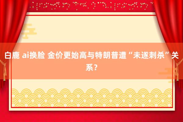 白鹿 ai换脸 金价更始高与特朗普遭“未遂刺杀”关系？