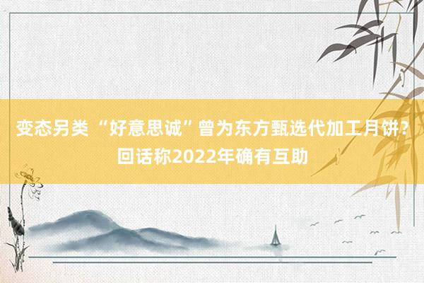 变态另类 “好意思诚”曾为东方甄选代加工月饼？回话称2022年确有互助