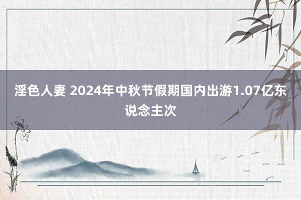 淫色人妻 2024年中秋节假期国内出游1.07亿东说念主次