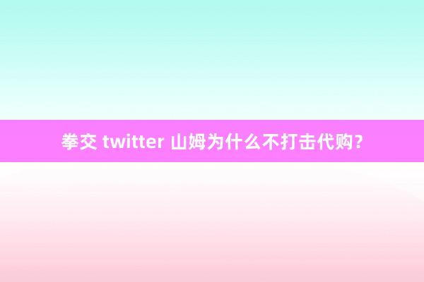 拳交 twitter 山姆为什么不打击代购？