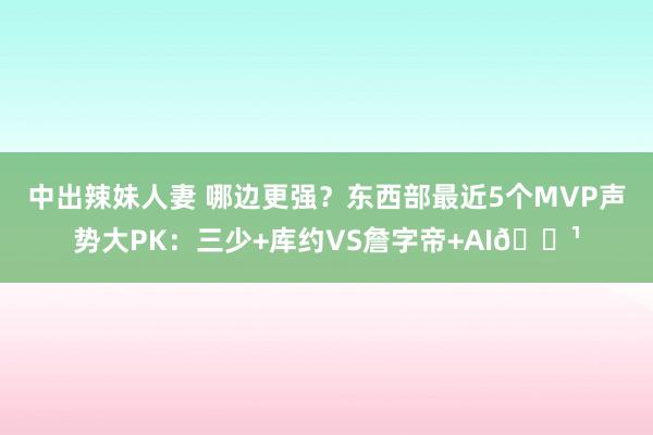 中出辣妹人妻 哪边更强？东西部最近5个MVP声势大PK：三少+库约VS詹字帝+AI🌹