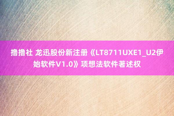 撸撸社 龙迅股份新注册《LT8711UXE1_U2伊始软件V1.0》项想法软件著述权